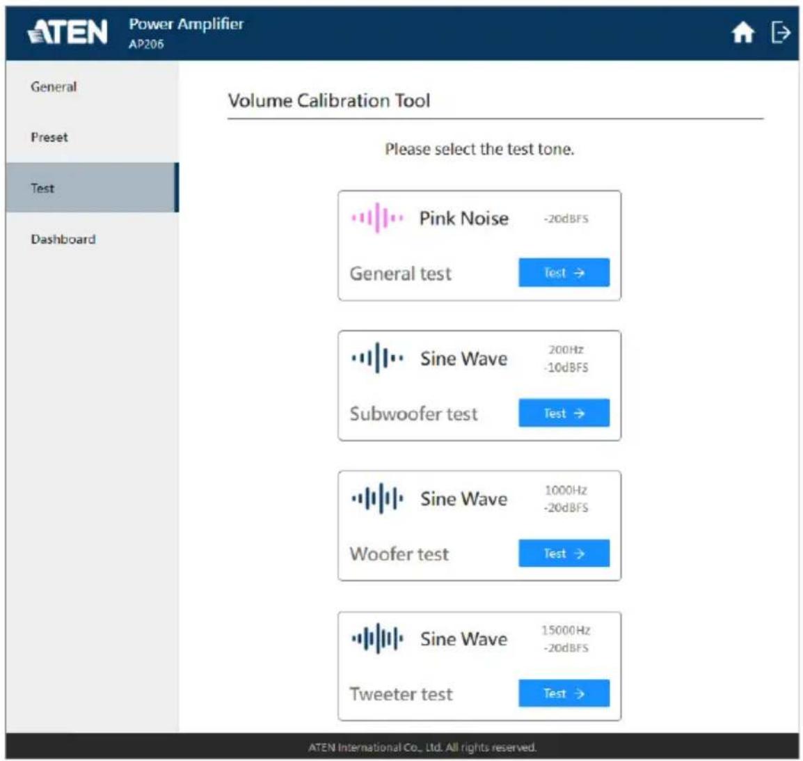 ATEN Power Amplifier AP206 General Preset Test Dashboard Volume Calibration Tool Please select the test tone. Pink Noise -20dBFS General test Test → Sine Wave 200Hz -10dBFS Subwoofer test Test → Sine Wave 1000Hz -20dBFS Woofer test Test → Sine Wave 15000Hz -20dBFS Tweeter test Test → ATEN International Co., Ltd. All rights reserved.