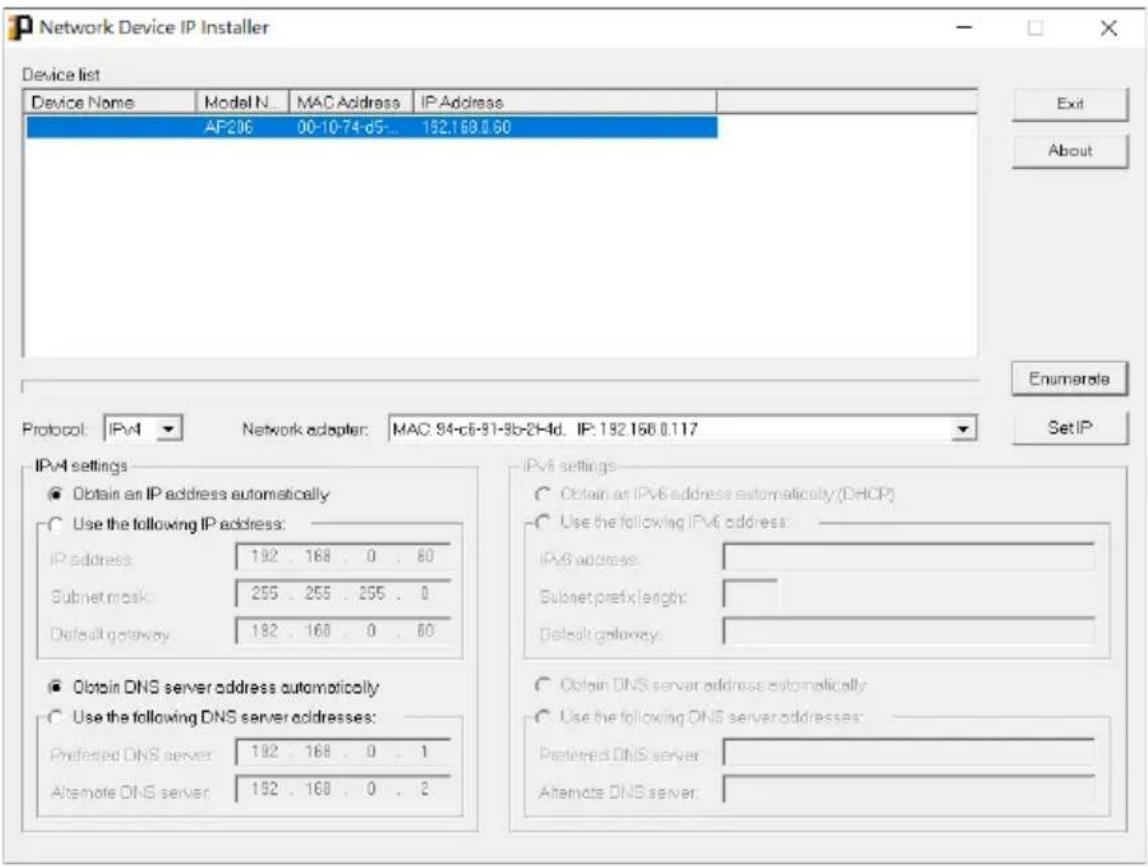 Network Device IP Installer Device list Device Name Model N... MAC Address IP Address AF206 00-10-74-d5... 192.168.0.60 Exit About Protocol: IPv4 Network adapter: MAC 94-c6-91-9b-2H4d. IP: 192.168.0.117 Set IP IPv4 settings ● Obtain an IP address automatically ○ Use the following IP address: IP address: 192 . 168 . 0 . 80 Subnet mask: 255 . 255 . 255 . 0 Default gateway: 192 . 168 . 0 . 80 ○ Obtain DNS server address automatically ○ Use the following DNS server addresses: Preferred DNS server: 192 . 168 . 0 . 1 Alternate DNS server: 192 . 168 . 0 . 2 IPv6 settings ○ Obtain an IPv6 address automatically (DHCP) ○ Use the following IPv6 address: IPv6 address: Subnet prefix length: Default gateway: ○ Obtain DNS server address automatically ○ Use the following DNS server addresses: Preferred DNS server: Alternate DNS server: