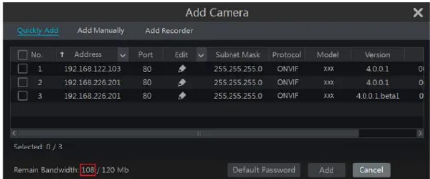 Add Camera Quickly Add Add Manually Add Recorder No. Address Port Edit Subnet Mask Protocol Model Version 1 192.168.122.103 80 255.255.255.0 ONVIF xxx 4.0.0.1 0 2 192.168.226.201 80 255.255.255.0 ONVIF xxx 4.0.0.1 0 3 192.168.226.201 80 255.255.255.0 ONVIF xxx 4.0.0.1.beta1 0 Selected: 0 / 3 Remain Bandwidth: 108 / 120 Mb Default Password Add Cancel