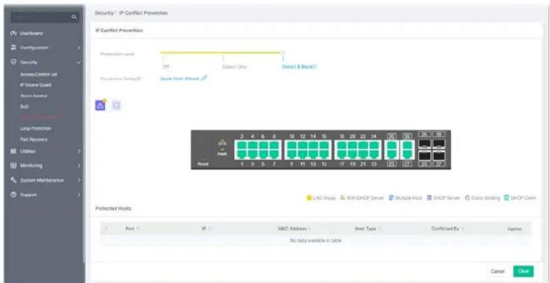 Security / IP Conflict Prevention IP Conflict Prevention Prevention Level Off Debct Only Debct & Block Prevention Setup ID Quick Start Wizard 375 Path Reset 2 4 6 8 10 12 14 16 18 20 22 24 26 28 1 3 5 7 9 11 13 15 -7 19 21 23 25 27 29 30 LAO Group With DHCP Server Multiple Host DHCP Server Static Binding DHCP Client Protected Hosts Port IP MAC Address Host Type Conflicted By Option No data available in table Cancel Clear