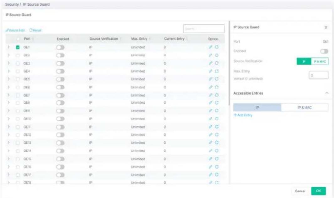 Security / IP Source Guard IP Source Guard Recontrol Port Enabled Source Verification Max. Entry Current Entry Option GE1 GE2 GE3 GE4 GE5 GE6 GE7 GE8 GE9 GE10 GE11 GE12 GE13 GE14 GE15 GE16 GE17 GE18 IP Unlimited 0 Unlimited 0 Unlimited 0 Unlimited 0 Unlimited 0 Unlimited 0 Unlimited 0 Unlimited 0 Unlimited 0 Unlimited 0 Unlimited 0 Unlimited 0 Unlimited 0 Unlimited 0 Unlimited 0 Unlimited 0 Unlimited 0 Unlimited 0 Unlimited 0 Unlimited 0 Unlimited IP Source Guard Port GE1 Enabled Source Verification P IP & MAC Max. Entry (default (i unlimited) 0 Accessible Entries IP IP & MAC + And Entry Cancel OK