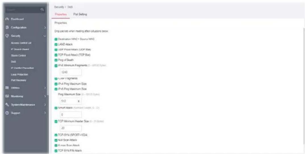 Security / Data Properties Port Setting Properties Drop clicks when meeting attack situations below: Destination MAC = Source MAC LAND Attack UDP Flood Attack (UDP Bit) TCP Flood Attack (TCP Bit) Ping of Death IPv6 Minimum Fragments (5 - 8000 Bytes) 1240 Layer Fragments IPv4 Ping Maximum Size IPv6 Ping Maximum Size Ping Maximum Size (5 - 8000 Bytes) 512 Smart Attack (Minimum Length, 5 - 20) 0 TCP Minimum Header Size (5 - 310 Bytes) 20 TCP-SYN (SPORT-1034) Null Scan Attack X-max Scan Attack TCP SYN-FIN Attack
