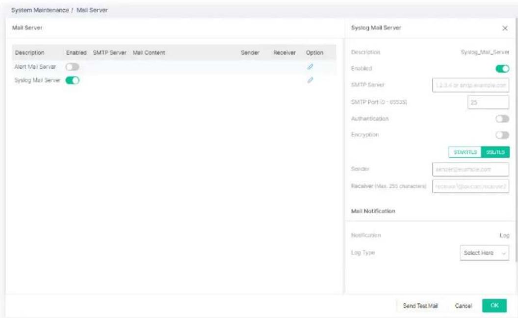 System Maintenance / Mail Server Mail Server Description Enabled SMTP Server Mail Content Sender Receiver Option Alert Mail Server Syslog Mail Server Syslog Mail Server Description Syslog_Mail_Server Enabled SMTP Server 12.3.4 or smtp.example.com SMTP Port (0 - 69535) 25 Authentication Encryption STARTLS SSL/LS Sender: shtcR@example.com Receiver (Max. 255 characters) receiver@law.com/mservd2 Mail Notification Notification Log Log Type Select Here Send Test Mail Cancel OK