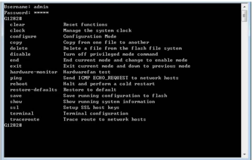Username: admin Password: ***** G1282# clear Reset functions clock Manage the system clock configure Configuration Mode copy Copy from one file to another delete Delete a file from the flash file system disable Turn off privileged mode command end End current mode and change to enable mode exit Exit current mode and down to previous mode hardware-monitor Hardwarefan test ping Send ICMP ECHO_REQUEST to network hosts reboot Halt and perform a cold restart restore-defaults Restore to default save Save running configuration to flash show Show running system information ssl Setup SSL host keys terminal Terminal configuration traceroute Trace route to network hosts G1282#