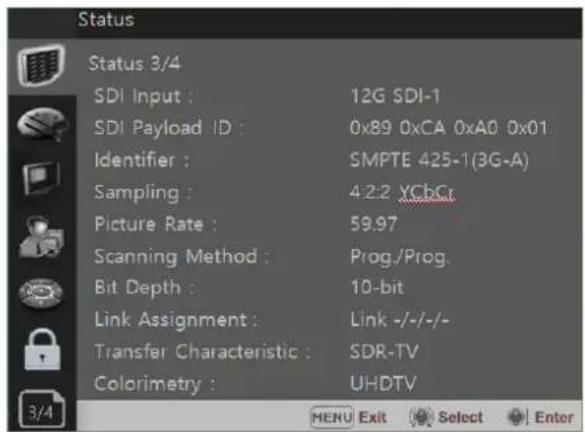 Status Status 3/4 SDI Input : 12G SDI-1 SDI Payload ID : 0x89 0xCA 0xA0 0x01 Identifier : SMPTE 425-1(3G-A) Sampling : 4:2:2 XChCr Picture Rate : 59.97 Scanning Method : Prog./Prog. Bit Depth : 10-bit Link Assignment : Link -/-/-/- Transfer Characteristic : SDR-TV Colorimetry : UHDTV 3/4 MENU Exit Select Enter