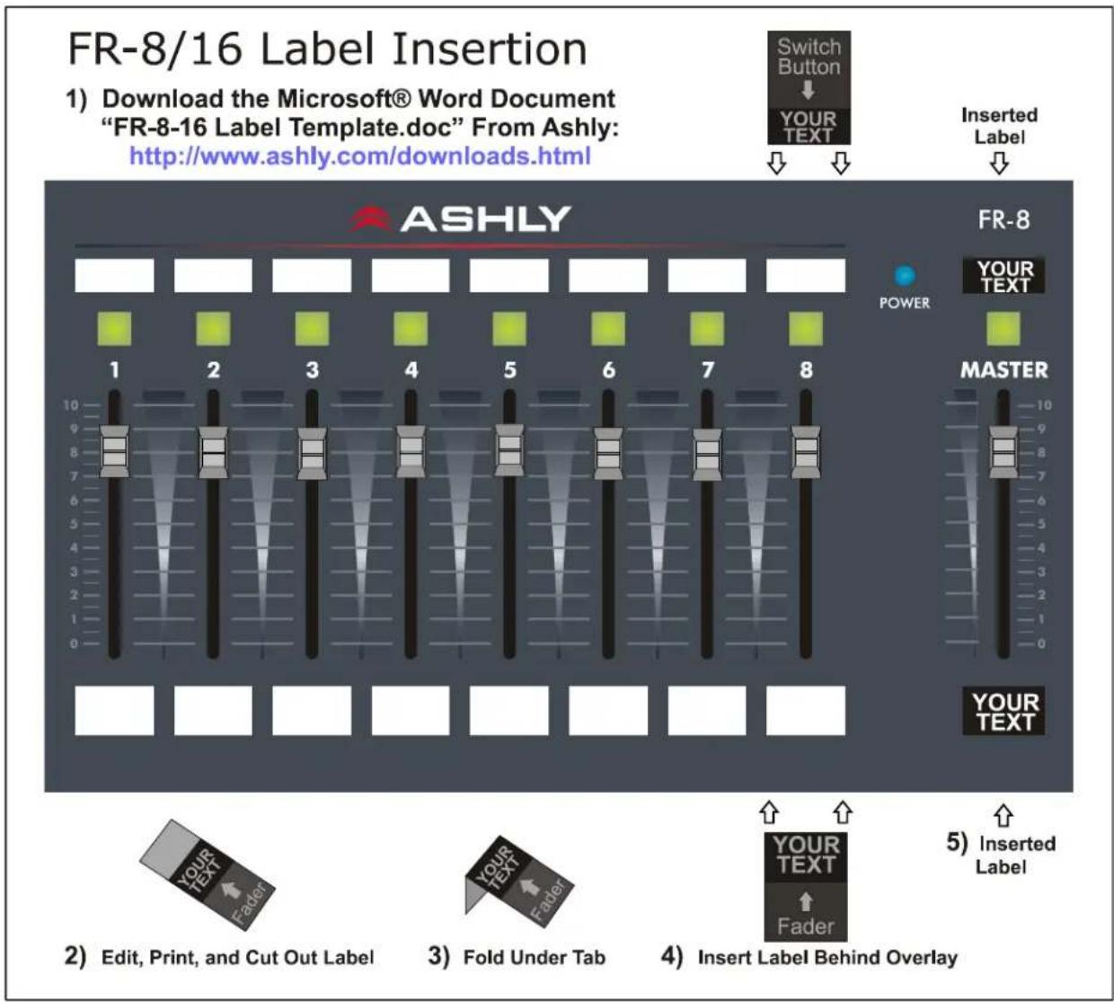 FR-8/16 Label Insertion 1) Download the Microsoft® Word Document "FR-8-16 Label Template.doc" From Ashly: http://www.ashly.com/downloads.html Switch Button YOUR TEXT Inserted Label ASHLY POWER YOUR TEXT MASTER 10 9 8 7 6 5 4 3 2 1 0 FR-8 YOUR TEXT YOUR TEXT YOUR TEXT YOUR TEXT 5) Inserted Label 2) Edit, Print, and Cut Out Label YOUR TEXT Fader 3) Fold Under Tab YOUR TEXT Fader 4) Insert Label Behind Overlay