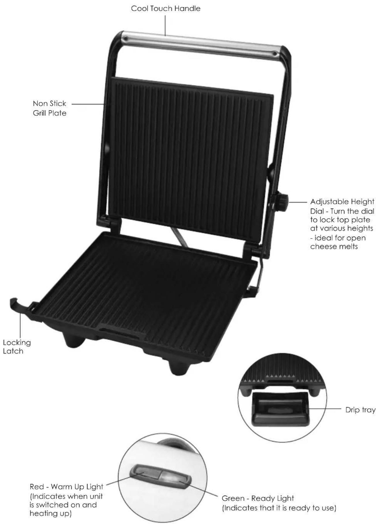 Cool Touch Handle Non Stick Grill Plate Adjustable Height Dial - Turn the dial to lock top plate at various heights - ideal for open cheese melts Locking Latch Red - Warm Up Light (Indicates when unit is switched on and heating up) Green - Ready Light (Indicates that it is ready to use)