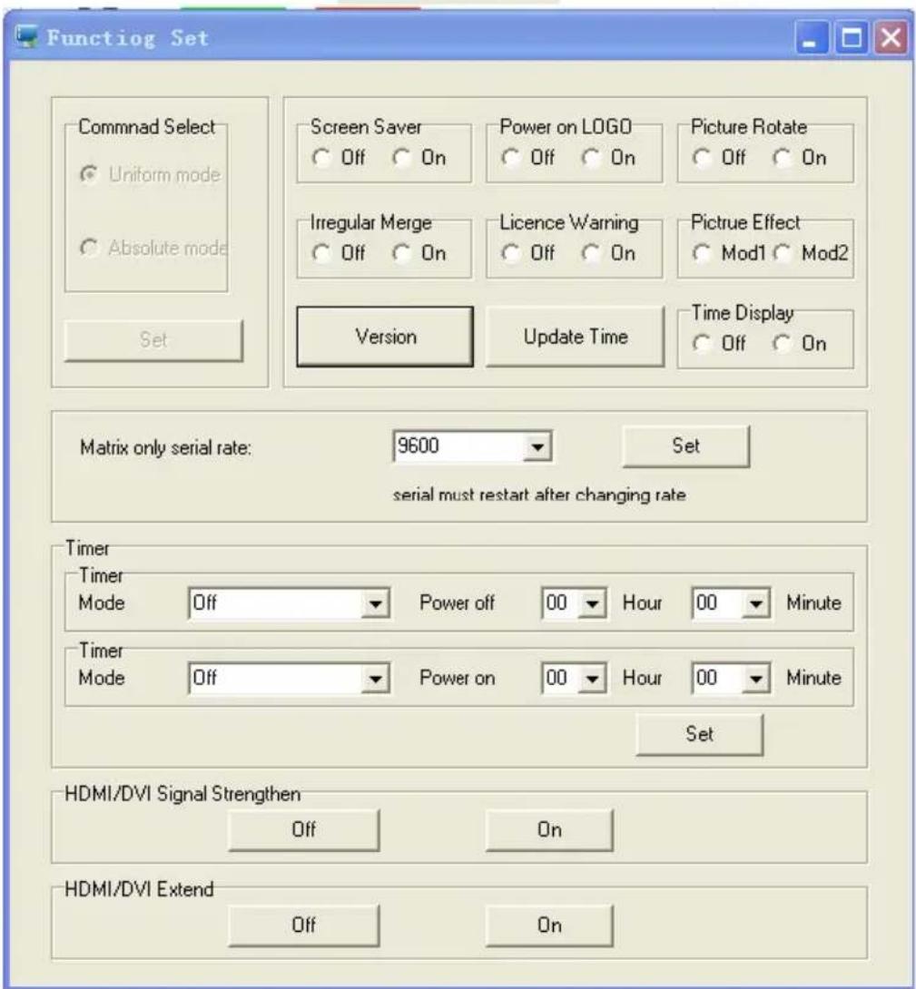 Function Set Commnad Select Uniform mode Absolute mode Set Screen Saver Off On Power on LOGO Off On Picture Rotate Off On Irregular Merge Off On Licence Warning Off On Pictrue Effect Mod1 Mod2 Version Update Time Time Display Off On Matrix only serial rate: 9600 Set serial must restart after changing rate Timer Timer Mode Off Power off 00 Hour 00 Minute Timer Mode Off Power on 00 Hour 00 Minute Set HDMI/DVI Signal Strengthen Off On HDMI/DVI Extend Off On