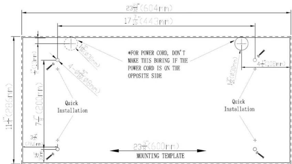 23½(604mm) 17 7/16 (443mm) *FOR POWER CORD, DON'T MAKE THIS BORING IF THE POWER CORD IS ON THE OPPOSITE SIDE Quick Installation 1½(φ30mm) 4-φ5(φ5mm) 1½(φ30mm) 4½(108mm) 1½(φ30mm) 3½(φ5mm) 1½(φ5mm) 23½(600mm) MOUNTING TEMPLATE
