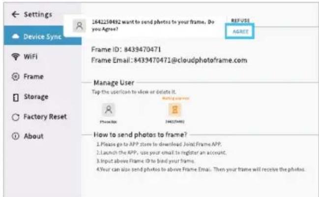 Settings Device Sync WiFi Frame Storage Factory Reset About 164250492 want to send photos to your frame. Do you Agree? REFUSE AGREE Frame ID: 8439470471 Frame Email: 8439470471@cloudphotoframe.com Manage User Tap the userIcon to view or delete it. PHOLOXX HOOZOO How to send photos to frame? 1. Please go to APP store to download Joint Frame APP. 2. Launch the APP, use your email to register an account. 3. Input above Frame ID to bind your frame. 4. Your can also send photos to above Frame Email. Then your frame will receive the photos.
