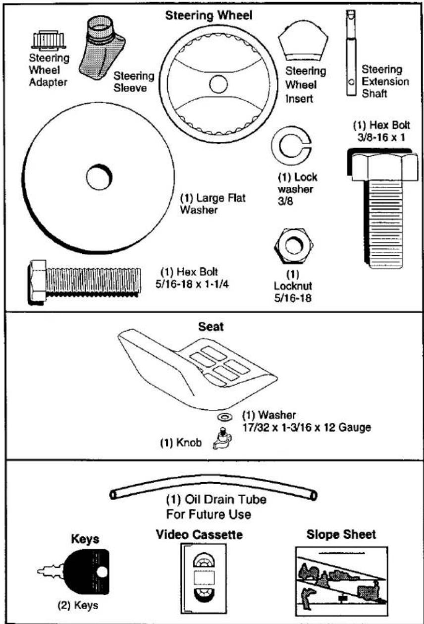 Steering Wheel Steering Wheel Adapter Steering Sleeve Steering Wheel Insert Steering Extension Shaft (1) Large Flat Washer (1) Lock washer 3/8 (1) Hex Bolt 3/8-16 x 1 (1) Hex Bolt 5/16-18 x 1-1/4 (1) Locknut 5/16-18 Seat (1) Washer 17/32 x 1-3/16 x 12 Gauge (1) Knob (2) Keys (1) Oil Drain Tube For Future Use Video Cassette Slope Sheet