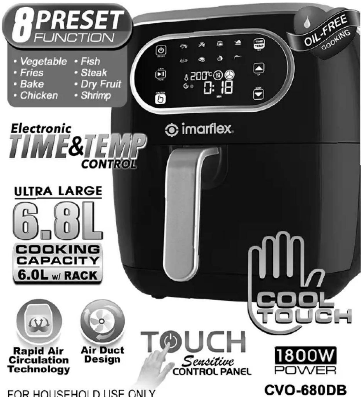 8PRESET FUNCTION • Vegetable • Fish • Fries • Steak • Bake • Dry Fruit • Chicken • Shrimp Electronic TIME&TEMP CONTROL imarflex® OIL-FREE COOKING ULTRA LARGE 6.8L COOKING CAPACITY 6.0L w/ RACK COOL TOUCH Sensitive CONTROL PANEL 1800W POWER CVO-680DB Rapid Air Circulation Technology Air Duct Design TOUCH FOR HOUSEHOLD USE ONLY