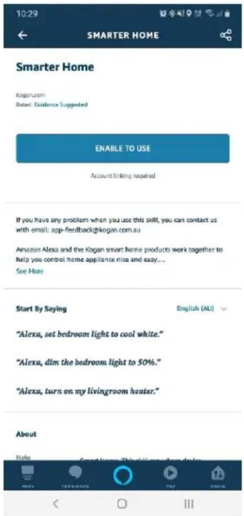 10:29 SMARTER HOME Smarter Home Kogan.com Rated: Guidance Suggested ENABLE TO USE Account linking required If you have any problem when you use this skill, you can contact us with email: app-feedback@kogan.com.au Amazon Alexa and the Kogan smart home products work together to help you control home appliance nice and easy.... See More Start By Saying English (AU) "Alexa, set bedroom light to cool white." "Alexa, dim the bedroom light to 50%." "Alexa, turn on my livingroom heater." About Note Sweet Name: This skill is a good choice.