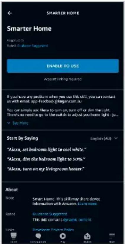 SMARTER HOME Smarter Home Kogan.com Rated: Guidance Suggested ENABLE TO USE Account linking required If you have any problem when you use this skill, you can contact us with email: app-feedback@kogan.com.au You can simply ask Alexa to turn on, turn off or dim the light. There's no need to go to the switch to adjust you home light - ju... See More Start By Saying English (AU) "Alexa, set bedroom light to cool white." "Alexa, dim the bedroom light to 50%." "Alexa, turn on my livingroom heater." About Note Smart Home. This skill may share device information with Amazon. Learn more. Rated Guidance Suggested This skill contains dynamic content Notes Developer: Privacy Policy