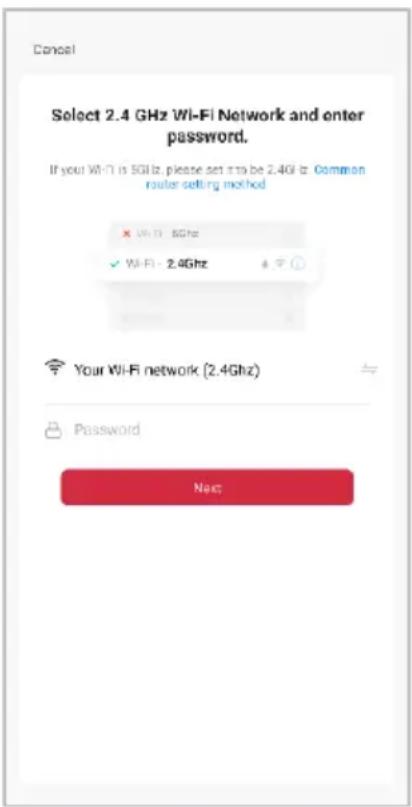 Cancel Select 2.4 GHz Wi-Fi Network and enter password. If your Wi-Fi is 5GHz, please set to be 2.4GHz. Common router setting method × Wi-Fi 5GHz ✓ Wi-Fi - 2.4GHz Your Wi-Fi network (2.4GHz) Password Next