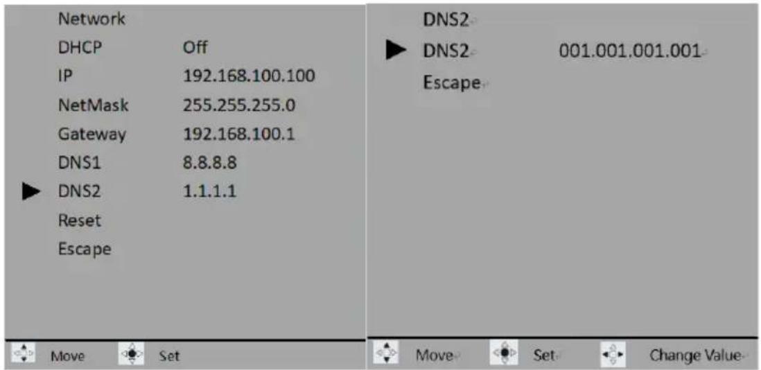 Network DHCP Off IP 192.168.100.100 NetMask 255.255.255.0 Gateway 192.168.100.1 DNS1 8.8.8.8 ► DNS2 1.1.1.1 Reset Escape DNS2 ► DNS2 001.001.001.001 Escape Move Set Move Set Change Value