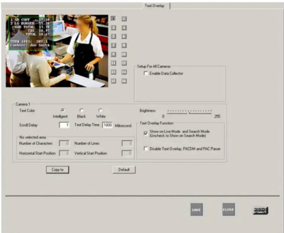 Text Overlay 1 SH COPY 57:54 2 LG BANGER 55.28 SUB TOTAL 57.72 TAX 39.97 TOTAL 59.67 TPEN 1001: SNO/1 Cashifier: Joe Smith Setup For All Cameras: Enable Data Collector Camera 1 Text Color Intelligent Black White Brightness 0 255 Scroll Delay 1 Text Delay Time 1800 Mlsecond Test Overlay Function: Show on Live Mode and Search Mode (Uncheck to Show on Search Mode) No selected area Number of Characters 0 Number of Lines 0 Horizontal Start Position 0 Vertical Start Position 0 Copy to Default SAVE CLOSE WINDOW