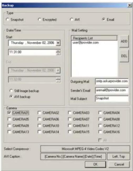 Backup Type Snapshot Encrypted AVI Email Date/Time Start Thursday . November 02. 2006 11:31:00 End Thursday . November 02. 2006 11:32:00 Still Image backup AVI backup Mail Setting Recipients List user@provider.com Add DEL Outgoing Mail sntp.askuprovider.com Sender's Email uremail@provider.com Mail Subject Snapshot Camera CAMERA01 CAMERA02 CAMERA03 CAMERA04 CAMERA05 CAMERA06 CAMERA07 CAMERA08 CAMERA09 CAMERA10 CAMERA11 CAMERA12 CAMERA13 CAMERA14 CAMERA15 CAMERA16 Select Compressor: Microsoft MPEG-4 Video Codec V2 [Camera No] [Camera Name] [Date] [Time] Left, Top OK Cancel