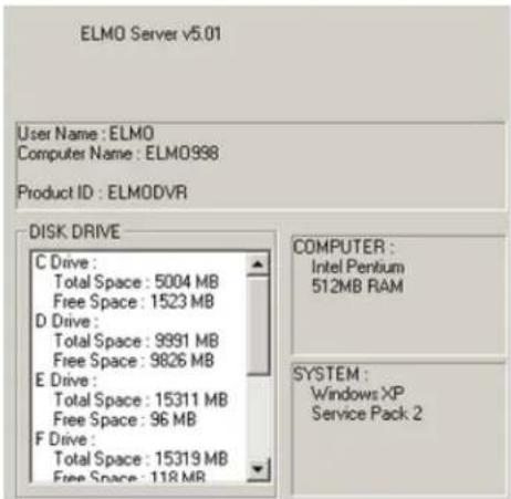 ELMO Server v5.01 User Name : ELMO Computer Name : ELM0998 Product ID : ELMODVR DISK DRIVE C Drive : Total Space : 5004 MB Free Space : 1523 MB D Drive : Total Space : 9991 MB Free Space : 9826 MB E Drive : Total Space : 15311 MB Free Space : 96 MB F Drive : Total Space : 15319 MB Free Space : 118 MB COMPUTER : Intel Pentium 512MB RAM SYSTEM : Windows XP Service Pack 2