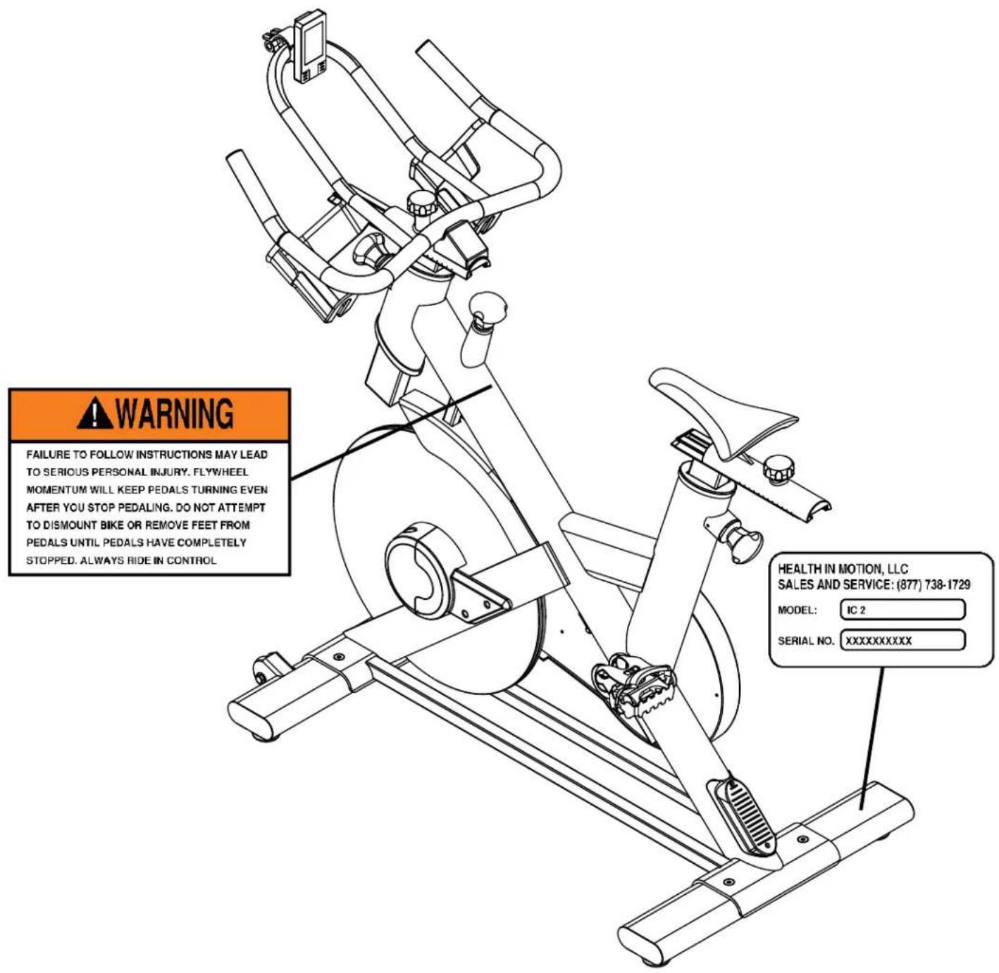 WARNING FAILURE TO FOLLOW INSTRUCTIONS MAY LEAD TO SERIOUS PERSONAL INJURY. FLYWHEEL MOMENTUM WILL KEEP PEDALS TURNING EVEN AFTER YOU STOP PEDALING. DO NOT ATTEMPT TO DISMOUNT BIKE OR REMOVE FEET FROM PEDALS UNTIL PEDALS HAVE COMPLETELY STOPPED. ALWAYS RIDE IN CONTROL. HEALTH IN MOTION, LLC SALES AND SERVICE: (877) 738-1729 MODEL: IC 2 SERIAL NO.XXXXXXXXXX