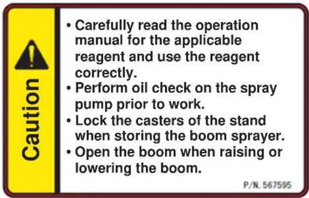 Caution Carefully read the operation manual for the applicable reagent and use the reagent correctly. Perform oil check on the spray pump prior to work. Lock the casters of the stand when storing the boom sprayer. Open the boom when raising or lowering the boom. P/N. 567595