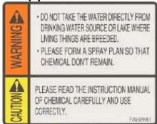 WARNING • DO NOT TAKE THE WATER DIRECTLY FROM DRINKING WATER SOURCE OR LAKE WHERE LIVING THINGS ARE BREEDED. • PLEASE FORM A SPRAY PLAN SO THAT CHEMICAL DON'T REMAIN. CAUTION PLEASE READ THE INSTRUCTION MANUAL OF CHEMICAL CAREFULLY AND USE CORRECTLY.