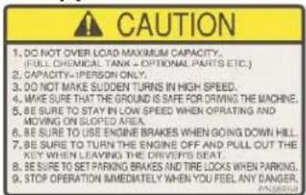CAUTION 1. DO NOT OVER LOAD MAXIMUM CAPACITY. (FULL CHEMICAL TANK - OPTIONAL PARTS ETC.) 2. CAPACITY=PERSON ONLY. 3. DO NOT MAKE Sudden TURNS IN HIGH SPEED. 4. WE ARE TO THE GROUND IS SAFE FOR DURING THE MACHINE. 5. BE SURE TO STAY IN LOW SPEED WHEN OPERATING AND MOVING ON SLOPED AREA. 6. BE SURE TO USE ENGINE BRAKES WHEN GOING DOWN HILL. 7. BE SURE TO TURN THE ENGINE OFF AND PULL OUT THE KEY WHEN LEAVING THE DRIVERS SEAT. 8. BE SURE TO SET PARKING BRAKES AND TIRE LOCKS WHEN PARKING. 9. STOP OPERATION IMMEDIATELY WHEN YOU FEEL ANY DANGER.