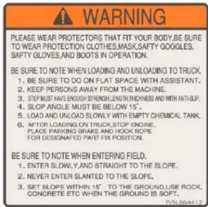 WARNING PLEASE WEAR PROTECTORS THAT FIT YOUR BODY,BE SURE TO WEAR PROTECTION CLOTHES,MASK,SAFTY GOGGLES, SAFTY GLOVES,AND BOOTS IN OPERATION. BE SURE TO NOTE WHEN LOADING AND UNLOADING TO TRUCK. 1. BE SURE TO DO ON FLAT SPACE WITH ASSISTANT, 2. KEEP PERSONS AWAY FROM THE MACHINE. 3. STEP MUST HAVE ENOUGH STRENGTH,LENGTH,THICKNESS AND WITH ANTI-SIP. 4. SLOP ANGLE MUST BE BELOW 15', 5. LOAD AND UNLOAD SLOWLY WITH EMPTY CHEMICAL TANK. 6. AFTER LOADING ON TRUCK,STOP ENGINE, PLACE PARKING BRAKE AND HOOK ROPE FOR DESIGNATED PART FIX POSITION. BE SURE TO NOTE WHEN ENTERING FIELD. 1. ENTER SLOWLY,AND STRAIGHT TO THE SLOPE. 2. NEVER ENTER SLANTED TO THE SLOPE. 3. SET SLOPE WITHIN 15' TO THE GROUND,USE ROCK, CONCRETE ETC WHEN THE GROUND IS SOFT. DYN 864412
