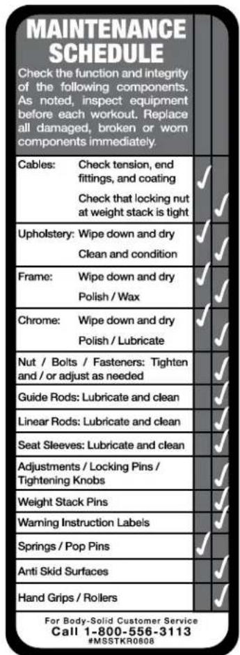 MAINTENANCE SCHEDULE Check the function and integrity of the following components. As noted, inspect equipment before each workout. Replace all damaged, broken or worn components immediately. Cables: Check tension, end fittings, and coating ✓ Check that locking nut at weight stack is tight ✓ Upholstery: Wipe down and dry ✓ Clean and condition ✓ Frame: Wipe down and dry ✓ Polish / Wax ✓ Chrome: Wipe down and dry ✓ Polish / Lubricate ✓ Nut / Bolts / Fasteners: Tighten and / or adjust as needed ✓ Guide Rods: Lubricate and clean ✓ Linear Rods: Lubricate and clean ✓ Seat Sleeves: Lubricate and clean ✓ Adjustments / Locking Pins / Tightening Knobs ✓ Weight Stack Pins ✓ Warning Instruction Labels ✓ Springs / Pop Pins ✓ Anti Skid Surfaces ✓ Hand Grips / Rollers ✓ For Body-Solid Customer Service Call 1-800-556-3113 #MSSTKR0808