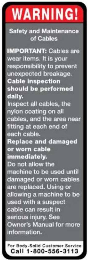 WARNING! Safety and Maintenance of Cables IMPORTANT: Cables are wear items. It is your responsibility to prevent unexpected breakage. Cable inspection should be performed daily. Inspect all cables, the nylon coating on all cables, and the area near fitting at each end of each cable. Replace and damaged or worn cable immediately. Do not allow the machine to be used until damaged or worn cables are replaced. Using or allowing a machine to be used with a suspect cable can result in serious injury. See Owner's Manual for more information. For Body-Solid Customer Service Call 1-800-556-3113