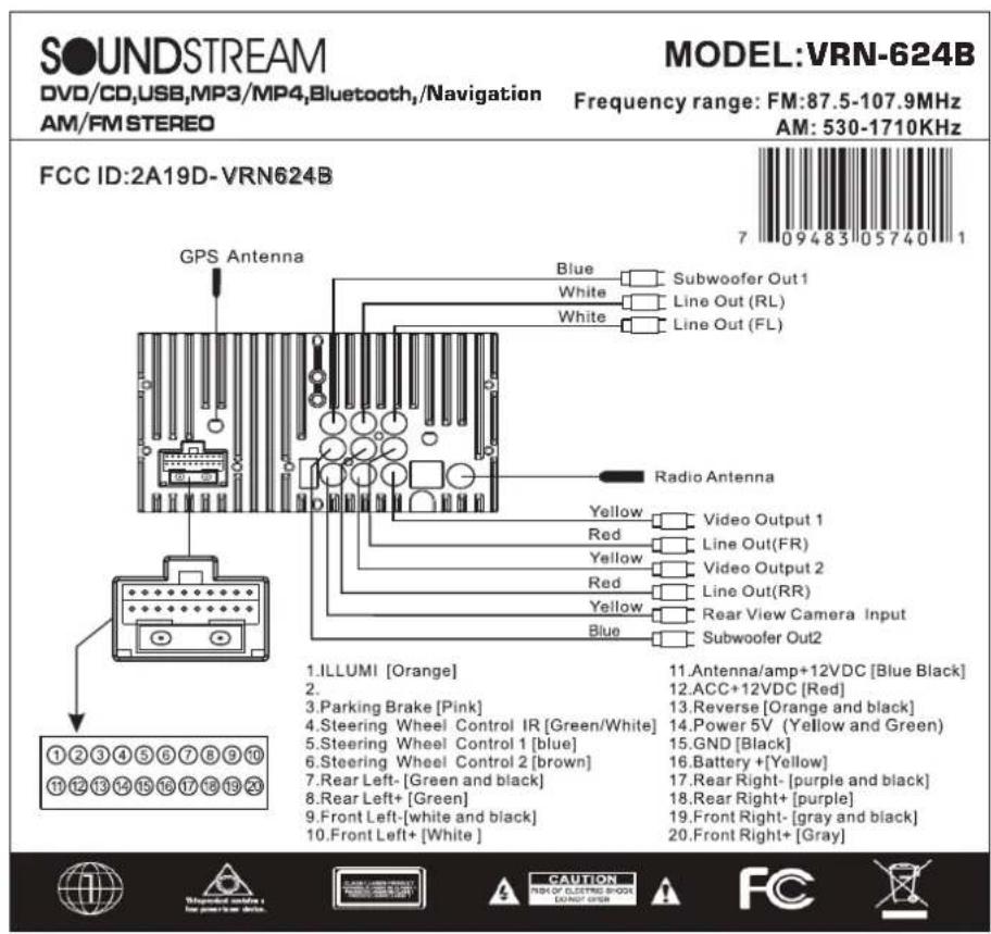 SOUNDSTREAM DVD/CD,USB,MP3/MP4,Bluetooth,/Navigation AM/FM STEREO MODEL:VRN-624B Frequency range: FM:87.5-107.9MHz AM: 530-1710KHz FCC ID:2A19D-VRN624B GPS Antenna Blue Subwoofer Out1 White Line Out (RL) White Line Out (FL) Radio Antenna Yellow Video Output 1 Red Line Out(FR) Yellow Video Output 2 Red Line Out(RR) Yellow Rear View Camera Input Blue Subwoofer Out2 1.ILLUMI [Orange] 11.Antenna/amp+12VDC [Blue Black] 2. 3.Parking Brake [Pink] 12.ACC+12VDC [Red] 3.Steering Wheel Control IR [Green/White] 13.Reverse [Orange and black] 4.Steering Wheel Control 1 [blue] 14.Power 5V (Yellow and Green) 5.Steering Wheel Control 2 [brown] 15.GND [Black] 6.Steering Wheel Control 2 [brown] 16.Battery +[Yellow] 7.Rear Left-[Green and black] 17.Rear Right-[purple and black] 8.Rear Left+[Green] 18.Rear Right+[purple] 9.Front Left-[white and black] 19.Front Right-[gray and black] 10.Front Left+[White] 20.Front Right+[Gray]