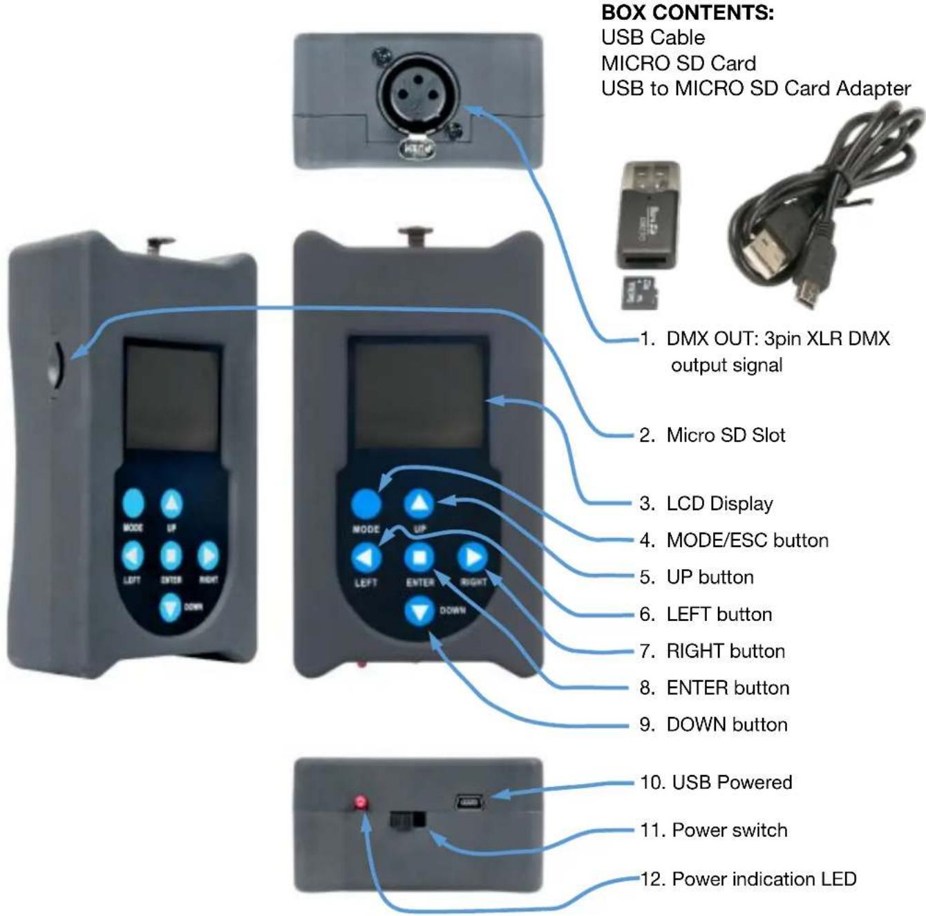 BOX CONTENTS: USB Cable MICRO SD Card USB to MICRO SD Card Adapter 1. DMX OUT: 3pin XLR DMX output signal 2. Micro SD Slot 3. LCD Display 4. MODE/ESC button 5. UP button 6. LEFT button 7. RIGHT button 8. ENTER button 9. DOWN button 10. USB Powered 11. Power switch 12. Power indication LED
