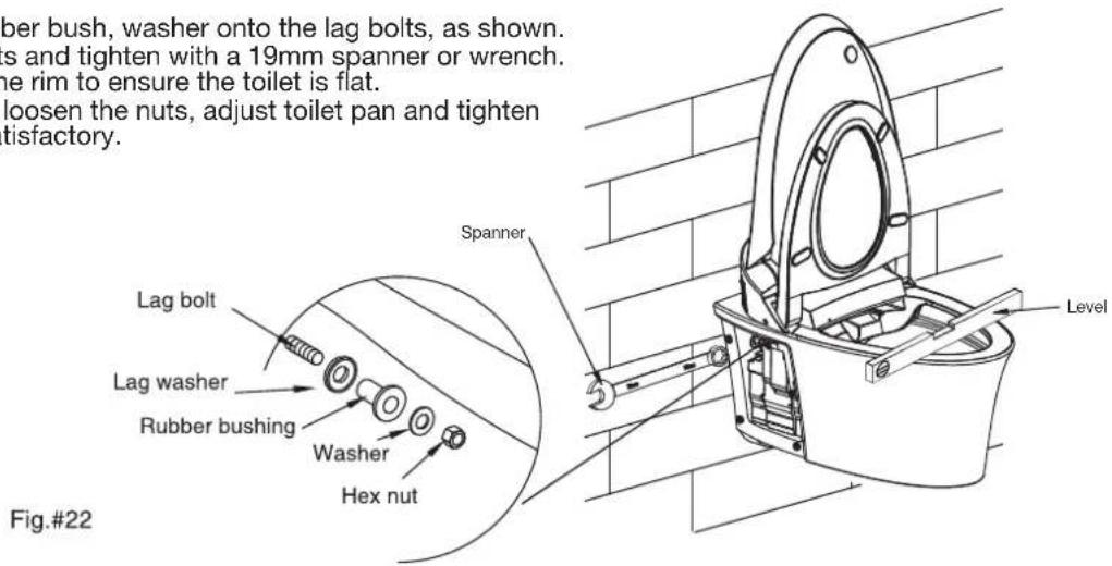ber bush, washer onto the lag bolts, as shown. s and tighten with a 19mm spanner or wrench. the rim to ensure the toilet is flat. loosen the nuts, adjust toilet pan and tighten tisfactory. Lag bolt Lag washer Rubber bushing Washer Hex nut Spanner Fig.#22 Level