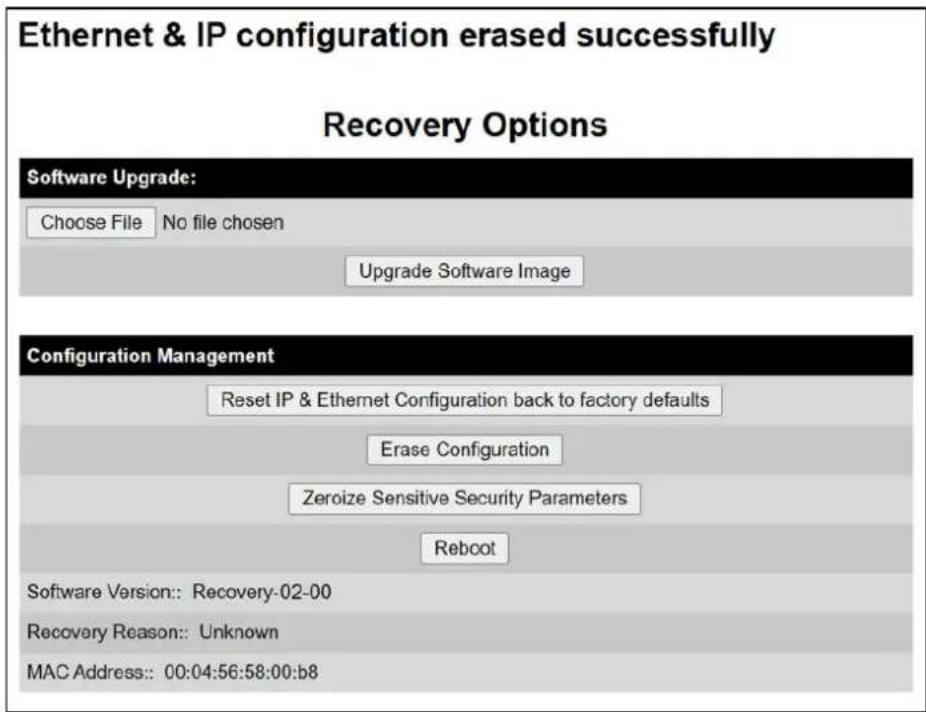 Ethernet & IP configuration erased successfully Recovery Options Software Upgrade: Choose File No file chosen Upgrade Software Image Configuration Management Reset IP & Ethernet Configuration back to factory defaults Erase Configuration Zeroize Sensitive Security Parameters Reboot Software Version:: Recovery-02-00 Recovery Reason:: Unknown MAC Address:: 00:04:56:58:00:b8