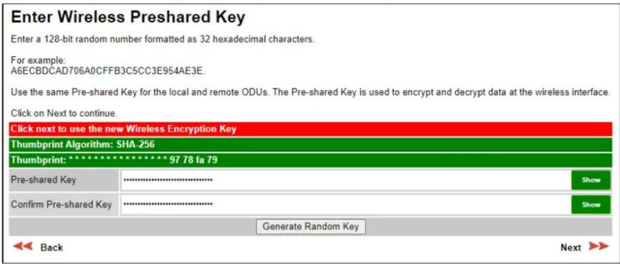 Enter Wireless Preshared Key Enter a 128-bit random number formatted as 32 hexadecimal characters. For example: A6ECBDCAD706A0CFFB3C5CC3E954AE3E. Use the same Pre-shared Key for the local and remote ODUs. The Pre-shared Key is used to encrypt and decrypt data at the wireless interface. Click on Next to continue. Click next to use the new Wireless Encryption Key Thumbprint Algorithm: SHA-256 Thumbprint: 97 78 fa 79 Pre-shared Key ............ Confirm Pre-shared Key ............ Generate Random Key Back Next >>