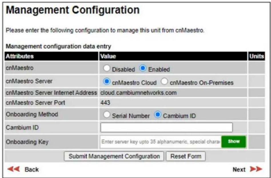 Management Configuration Please enter the following configuration to manage this unit from cnMaestro. Management configuration data entry Attributes Value Units cnMaestro Disabled Enabled cnMaestro Server cnMaestro Cloud_cnMaestro On-Premises cnMaestro Server Internet Address cloud.cambiumnetworks.com cnMaestro Server Port 443 Onboarding Method Serial Number Cambium ID Cambium ID Onboarding Key Enter server key upto 35 alphanumeric, special charai Show Submit Management Configuration Reset Form Back Next >>