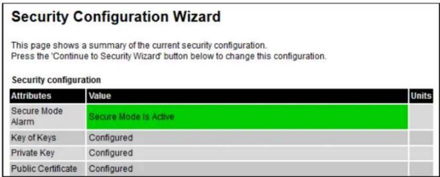 Security Configuration Wizard This page shows a summary of the current security configuration. Press the 'Continue to Security Wizard' button below to change this configuration. Security configuration Attributes Value Units Secure Mode Alarm Secure Mode Is Active Key of Keys Configured Private Key Configured Public Certificate Configured