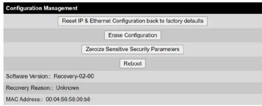Configuration Management Reset IP & Ethernet Configuration back to factory defaults Erase Configuration Zeroize Sensitive Security Parameters Reboot Software Version:: Recovery-02-00 Recovery Reason:: Unknown MAC Address:: 00:04:56:58:00:b8