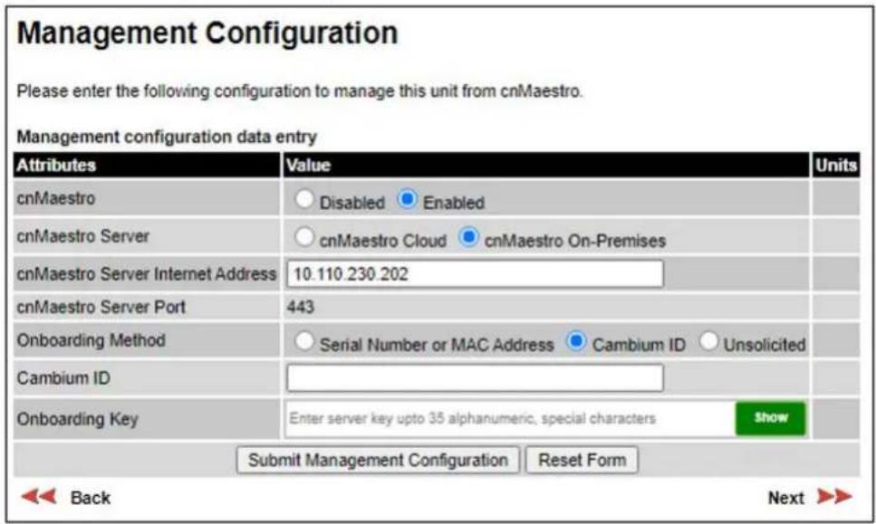 Management Configuration Please enter the following configuration to manage this unit from cnMaestro. Management configuration data entry Attributes Value Units cnMaestro Disabled Enabled cnMaestro Server cnMaestro Cloud cnMaestro On-Premises cnMaestro Server Internet Address 10.110.230.202 cnMaestro Server Port 443 Onboarding Method Serial Number or MAC Address Cambium ID Unsolicited Cambium ID Onboarding Key Enter server key upto 35 alphanumeric, special characters Show Submit Management Configuration Reset Form Back Next >>
