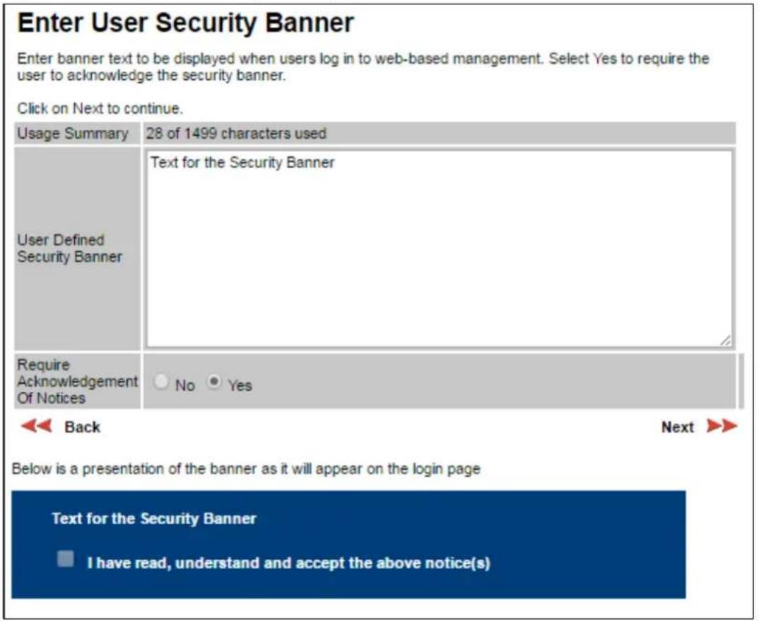 Enter User Security Banner Enter banner text to be displayed when users log in to web-based management. Select Yes to require the user to acknowledge the security banner. Click on Next to continue. Usage Summary 28 of 1499 characters used User Defined Security Banner Text for the Security Banner Require Acknowledgement Of Notices No Yes Back Next >> Below is a presentation of the banner as it will appear on the login page Text for the Security Banner I have read, understand and accept the above notice(s)
