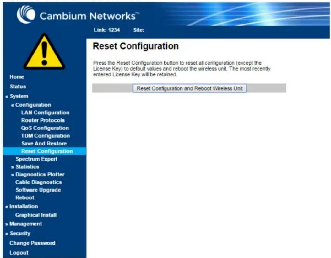 Cambium Networks™ Link: 1234 Site: Reset Configuration Press the Reset Configuration button to reset all configuration (except the License Key) to default values and reboot the wireless unit. The most recently entered License Key will be retained. Reset Configuration and Reboot Wireless Unit Home Status System Configuration LAN Configuration Router Protocols QoS Configuration TDM Configuration Save And Restore Reset Configuration Spectrum Expert Statistics Diagnostics Plotter Cable Diagnostics Software Upgrade Reboot Installation Graphical Install Management Security Change Password Logout