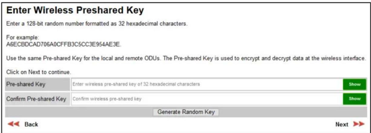 Enter Wireless Preshared Key Enter a 128-bit random number formatted as 32 hexadecimal characters. For example: A6ECBDCAD706A0CFFB3C5CC3E954AE3E. Use the same Pre-shared Key for the local and remote ODUs. The Pre-shared Key is used to encrypt and decrypt data at the wireless interface. Click on Next to continue. Pre-shared Key Enter wireless pre-shared key of 32 hexadecimal characters Show Confirm Pre-shared Key Confirm wireless pre-shared key Show Generate Random Key Back Next >>