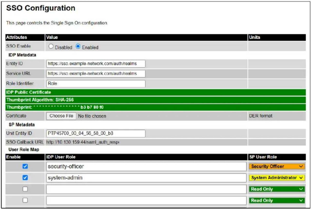 SSO Configuration This page controls the Single Sign On configuration. Attributes Value Units SSO Enable Disabled Enabled IDP Metadata Entity ID https://sso.example-network.com/auth/realms Service URL https://sso.example-network.com/auth/realms Role Identifier Role IDP Public Certificate Thumbprint Algorithm: SHA-256 Thumbprint: b3 b7 80 f0 Certificate Choose File No file chosen DER format SP Metadata Unit Entity ID PTP45700_00_04_56_58_00_b8 SSO Callback URL http://10.130.159.44/saml_auth_respi User Role Map Enable IDP User Role SP User Role ✓ security-officer Security Officer ✓ system-admin System Administrator □ Reading Only □ Reading Only