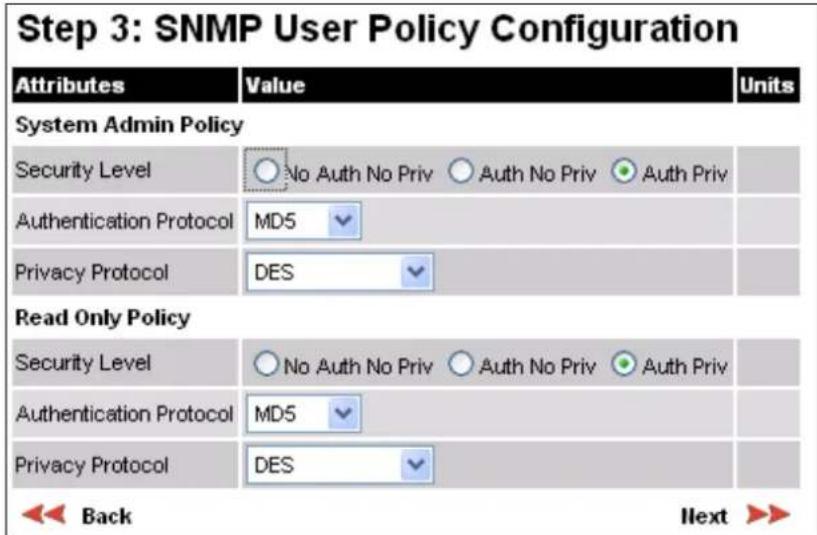 Step 3: SNMP User Policy Configuration Attributes Value Units System Admin Policy Security Level ○ No Auth No Priv ○ Auth No Priv ● Auth Priv Authentication Protocol MD5 Privacy Protocol DES Read Only Policy Security Level ○ No Auth No Priv ○ Auth No Priv ● Auth Priv Authentication Protocol MD5 Privacy Protocol DES Back Next >>