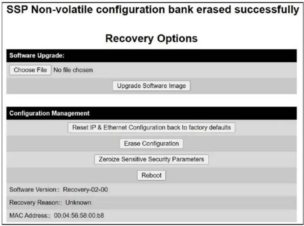 SSP Non-volatile configuration bank erased successfully Recovery Options Software Upgrade: Choose File No file chosen Upgrade Software Image Configuration Management Reset IP & Ethernet Configuration back to factory defaults Erase Configuration Zeroize Sensitive Security Parameters Reboot Software Version:: Recovery-02-00 Recovery Reason:: Unknown MAC Address:: 00:04:56:58:00:b8