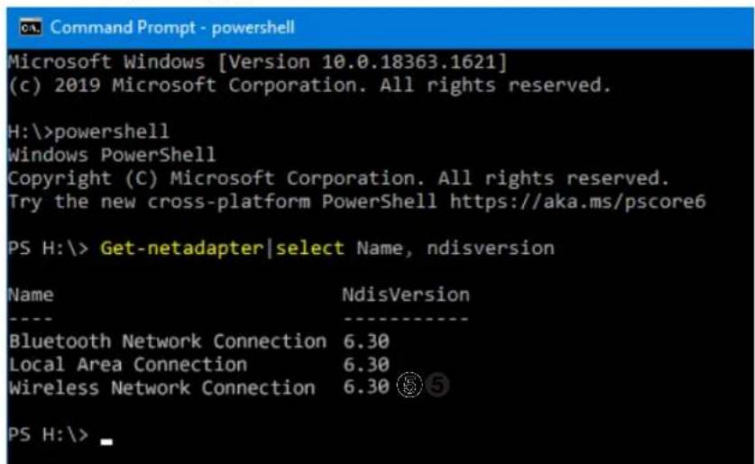Command Prompt - powershell Microsoft Windows [Version 10.0.18363.1621] (c) 2019 Microsoft Corporation. All rights reserved. H:\>powershell Windows PowerShell Copyright (C) Microsoft Corporation. All rights reserved. Try the new cross-platform PowerShell https://aka.ms/pscore6 PS H:\> Get-netadapter|select Name, ndisversion Name NdisVersion ---- Bluetooth Network Connection 6.30 Local Area Connection 6.30 Wireless Network Connection 6.30 ⑤⑤ PS H:\>