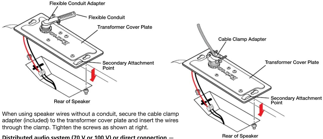 Flexible Conduit Adapter Flexible Conduit Transformer Cover Plate Secondary Attachment Point Rear of Speaker Cable Clamp Adapter Transformer Cover Plate Secondary Attachment Point Rear of Speaker When using speaker wires without a conduit, secure the cable clamp adapter (included) to the transformer cover plate and insert the wires through the clamp. Tighten the screws as shown at right. Distributed audio system (70 V or 100 V) or direct connection —