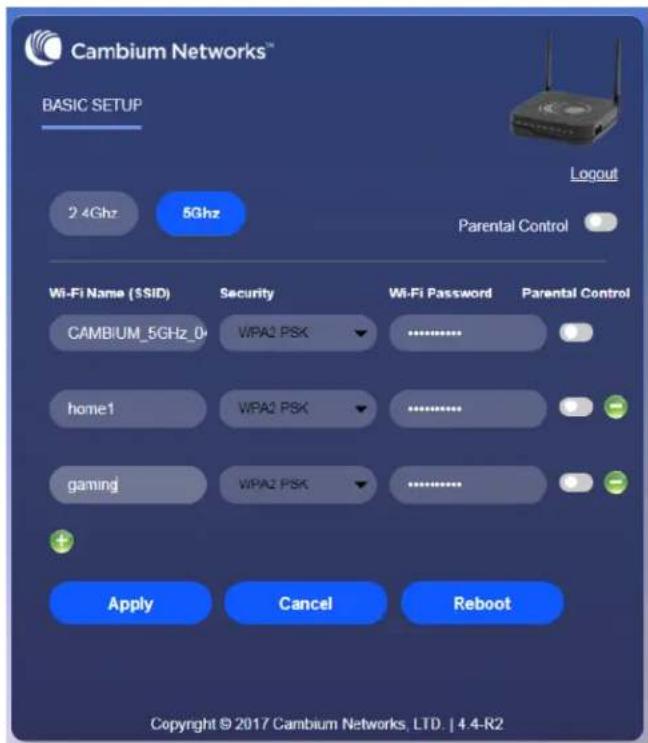 Cambium Networks™ BASIC SETUP 2.4Ghz 5Ghz Logout Parental Control Wi-Fi Name (SSID) Security Wi-Fi Password Parental Control CAMBIUM_5GHz_D WPA2 PSK ............. home1 WPA2 PSK ............. gaming WPA2 PSK ............. Apply Cancel Reboot Copyright © 2017 Cambium Networks, LTD. | 4.4-R2