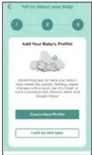 Tell Us About your Baby 1 2 3 Add Your Baby's Profile! streamlined was to track your baby's daily needs like grorets, feeding, diaper changes with a duck tap of a finger or voice command with Amazon Airea and Google Home. Create New Profile I will do this later