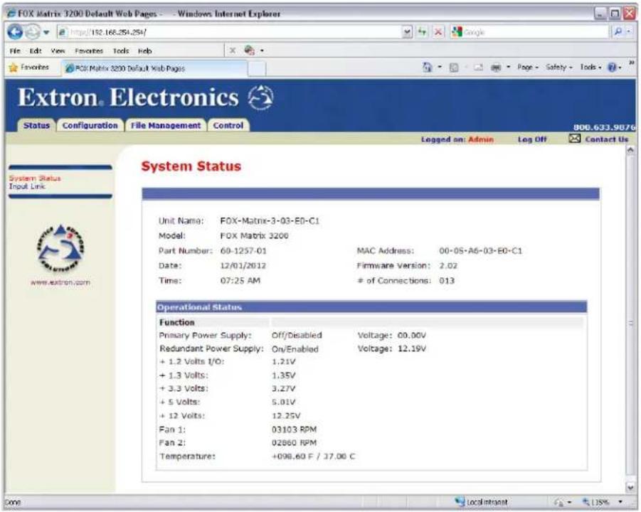 FOX Matrix 3200 Default Web Pages - - Windows Internet Explorer File Edit View Favorites Tools Help Extron Electronics Status Configuration File Management Control 800.633.9876 Logged on: Admin Leg Off Contact Us System Status Input Link www.extron.com Unit Name: FOX-Matrix-3-03-E0-C1 Model: FOX Matrix 3200 Part Number: 60-1257-01 MAC Address: 00-05-A6-03-E0-C1 Date: 12/01/2012 Firmware Version: 2.02 Time: 07:25 AM # of Connections: 013 Operational Status Function Primary Power Supply: Off/Disabled Voltage: 00.00V Redundant Power Supply: On/Enabled Voltage: 12.19V + 1.2 Volts I/O: 1.21V + 1.3 Volts: 1.35V + 3.3 Volts: 3.27V + 5 Volts: 5.01V + 12 Volts: 12.25V Fan 1: 03103 RPM Fan 2: 02660 RPM Temperature: +098.60 F / 17.00 C Done Local Intranet 13%